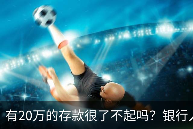 有20万的存款很了不起吗？银行人表示存款20万，确实很了不起